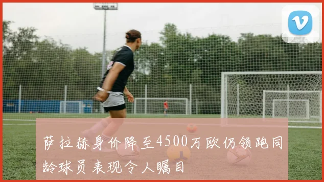 萨拉赫身价降至4500万欧仍领跑同龄球员表现令人瞩目