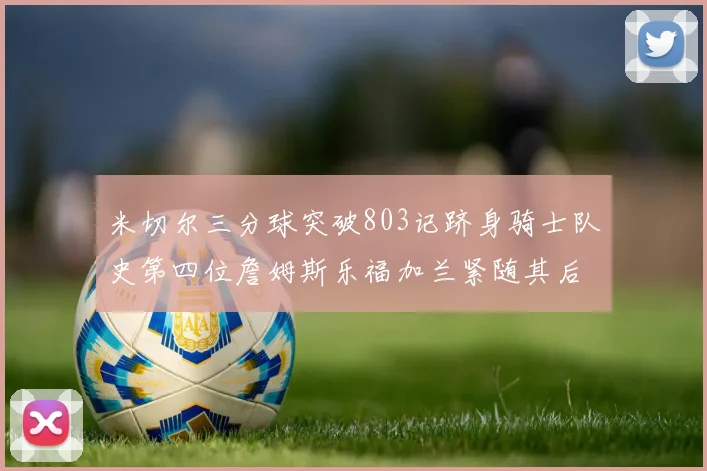 米切尔三分球突破803记跻身骑士队史第四位詹姆斯乐福加兰紧随其后