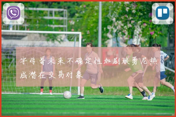 字母哥未来不确定性加剧狼勇尼热成潜在交易对象