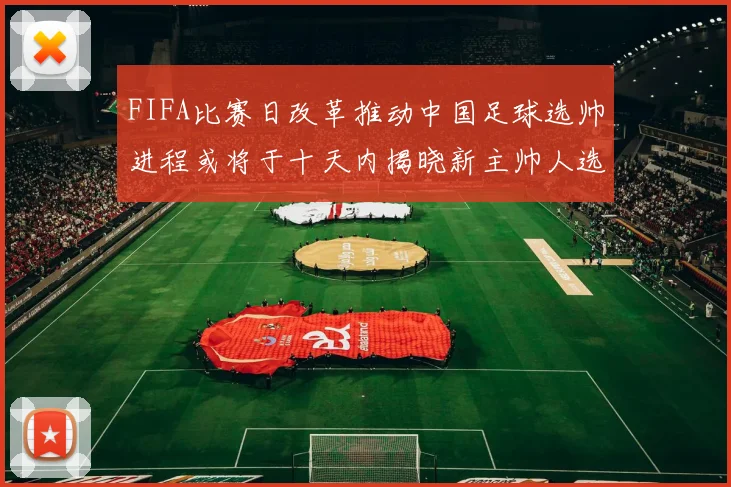 FIFA比赛日改革推动中国足球选帅进程或将于十天内揭晓新主帅人选