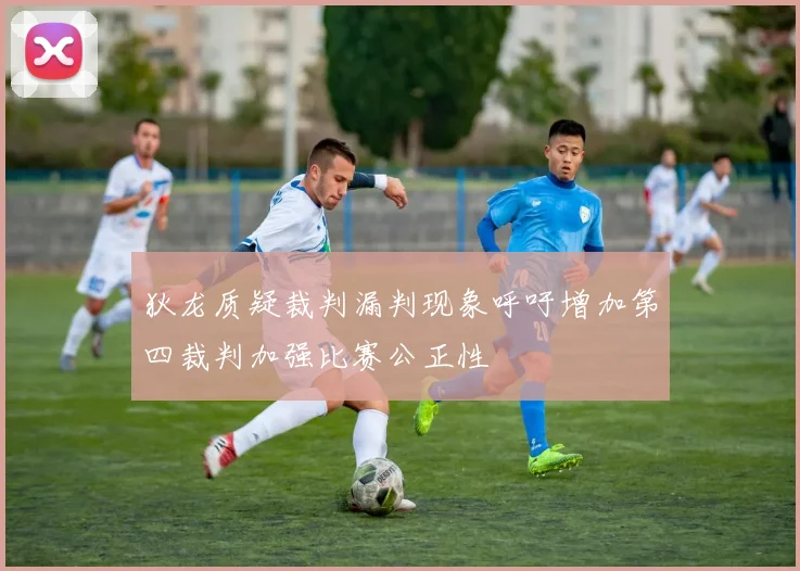 狄龙质疑裁判漏判现象呼吁增加第四裁判加强比赛公正性