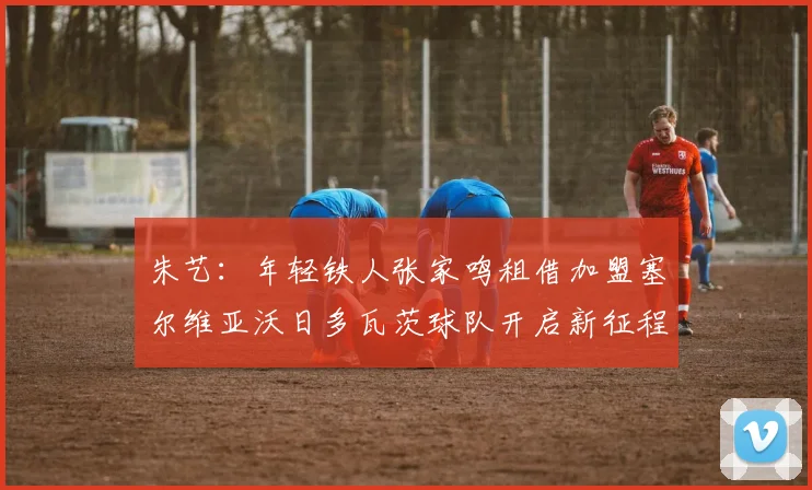 朱艺：年轻铁人张家鸣租借加盟塞尔维亚沃日多瓦茨球队开启新征程