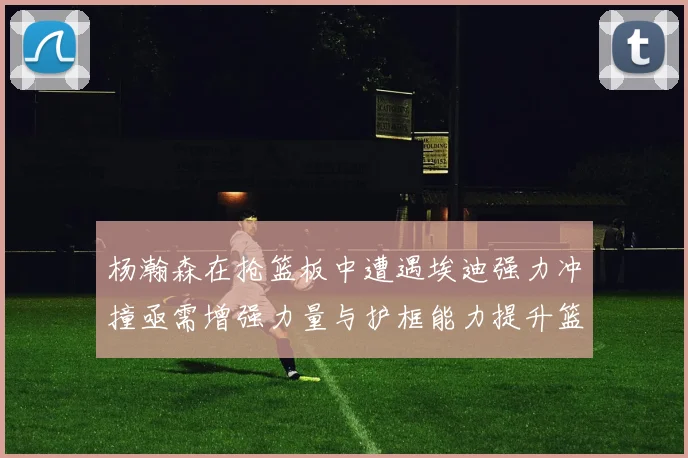杨瀚森在抢篮板中遭遇埃迪强力冲撞亟需增强力量与护框能力提升篮板表现