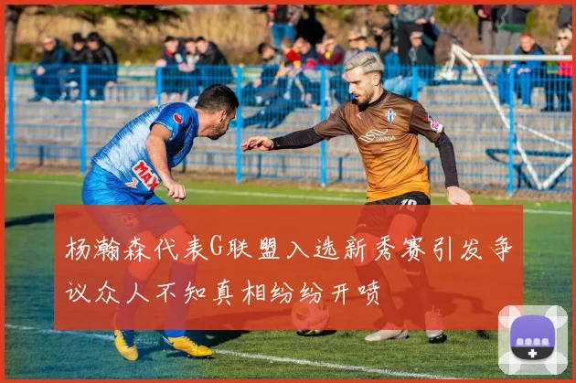 杨瀚森代表G联盟入选新秀赛引发争议众人不知真相纷纷开喷