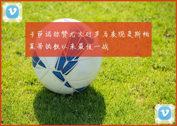 卡萨诺称赞尤文对罗马表现是斯帕莱蒂执教以来最佳一战