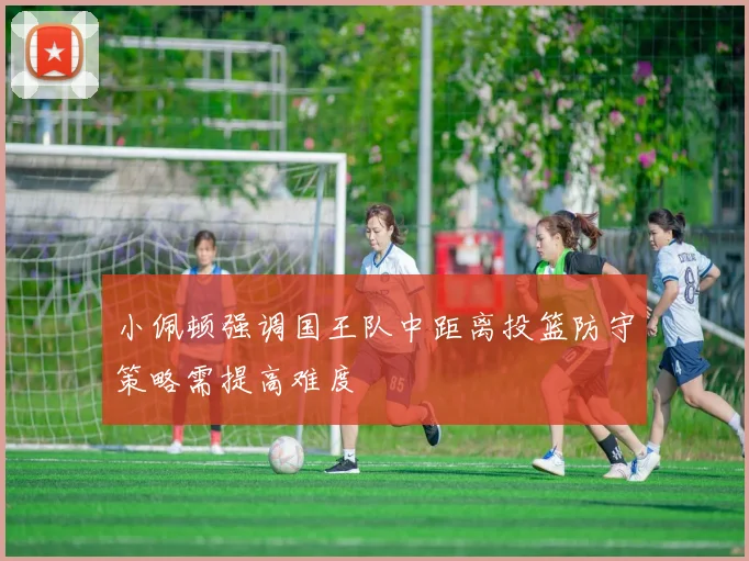 小佩顿强调国王队中距离投篮防守策略需提高难度