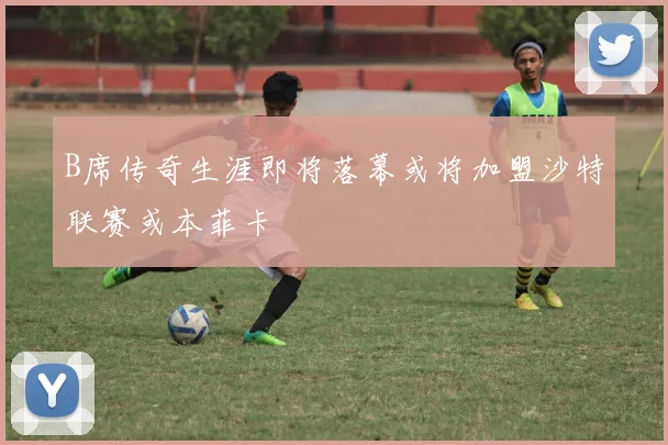 B席传奇生涯即将落幕或将加盟沙特联赛或本菲卡
