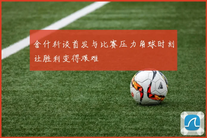 舍什科谈首发与比赛压力角球时刻让胜利变得艰难