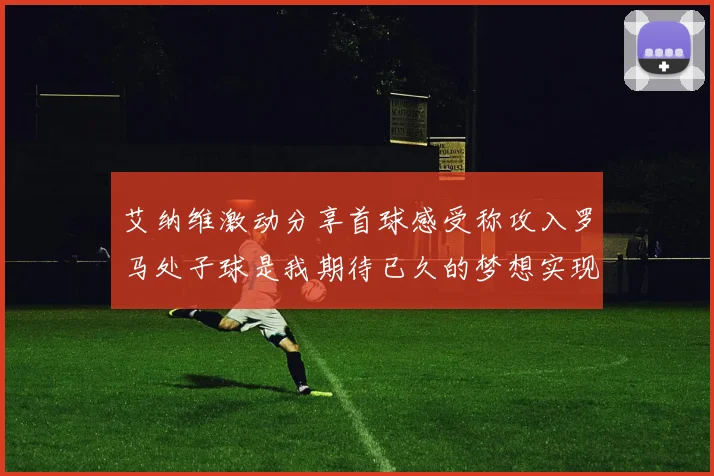 艾纳维激动分享首球感受称攻入罗马处子球是我期待已久的梦想实现