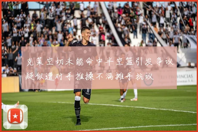 克莱空切未能命中半空篮引发争议疑似遭对手推搡不满摊手抗议