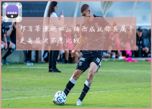 邦马蒂谦逊回应梅西成就称其属于更高层次不愿比较