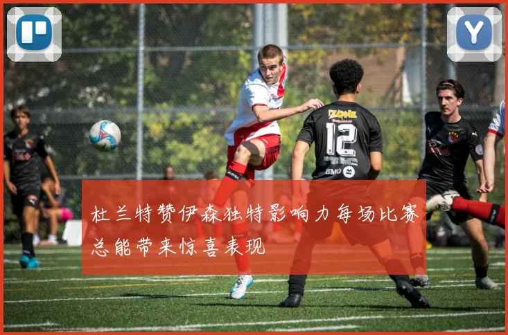 杜兰特赞伊森独特影响力每场比赛总能带来惊喜表现