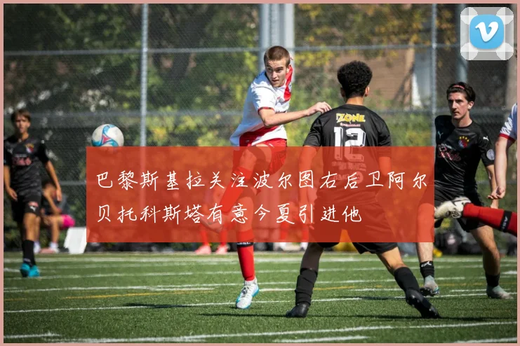 巴黎斯基拉关注波尔图右后卫阿尔贝托科斯塔有意今夏引进他