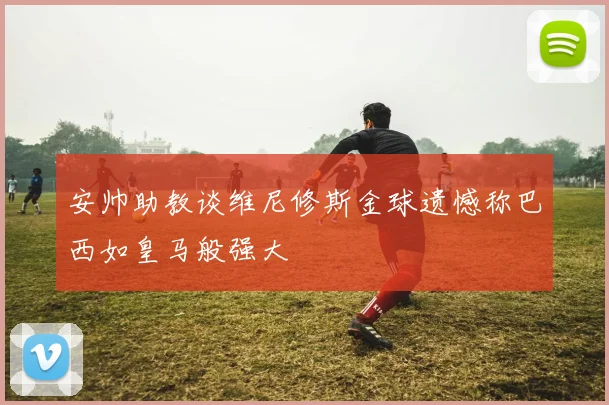 安帅助教谈维尼修斯金球遗憾称巴西如皇马般强大
