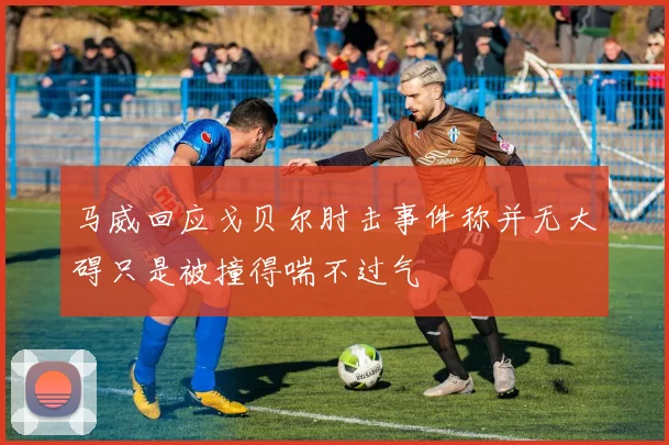 马威回应戈贝尔肘击事件称并无大碍只是被撞得喘不过气