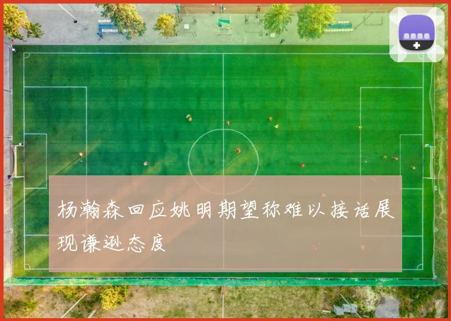 杨瀚森回应姚明期望称难以接话展现谦逊态度