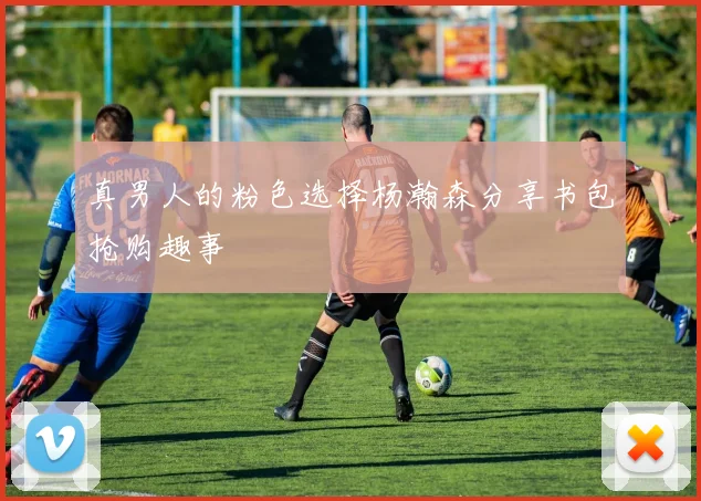 真男人的粉色选择杨瀚森分享书包抢购趣事