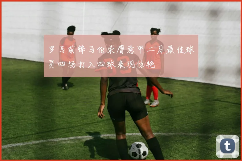 罗马前锋马伦荣膺意甲二月最佳球员四场打入四球表现惊艳