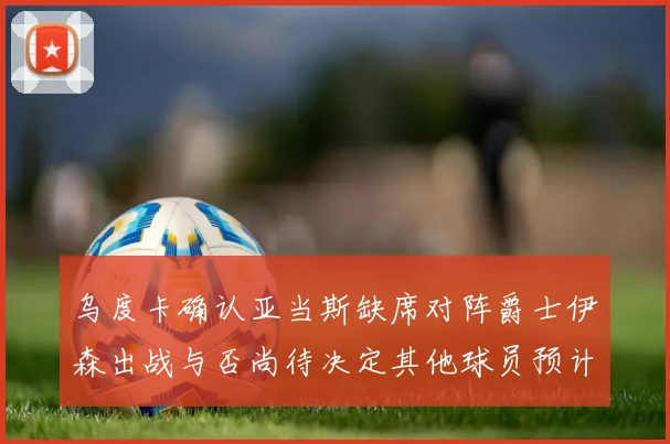 乌度卡确认亚当斯缺席对阵爵士伊森出战与否尚待决定其他球员预计均能参赛