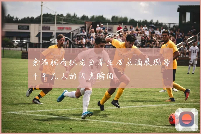 余温犹存狄龙分享生活点滴展现每个平凡人的闪光瞬间