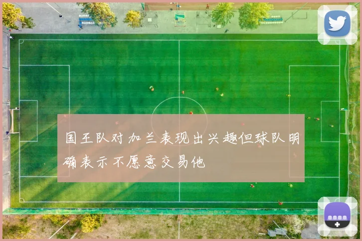 国王队对加兰表现出兴趣但球队明确表示不愿意交易他