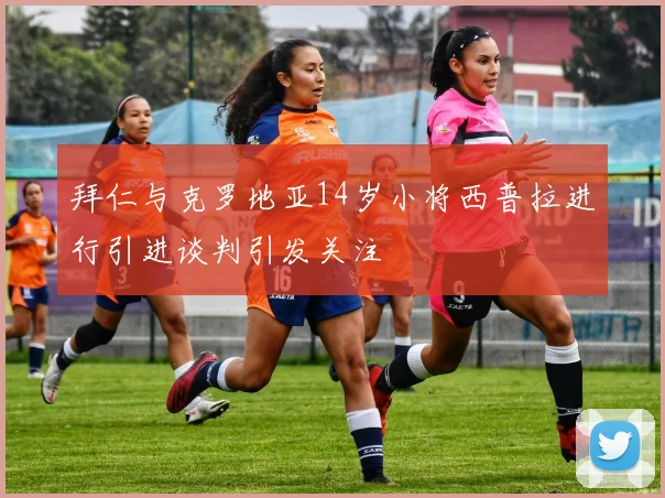 拜仁与克罗地亚14岁小将西普拉进行引进谈判引发关注