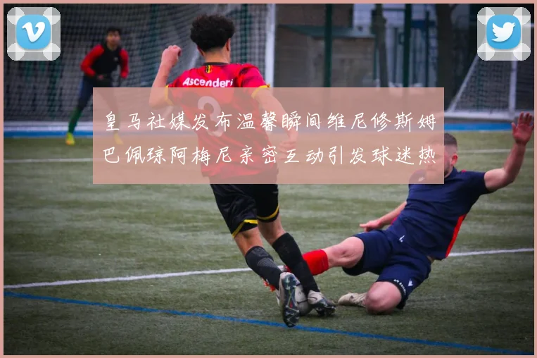 皇马社媒发布温馨瞬间维尼修斯姆巴佩琼阿梅尼亲密互动引发球迷热议
