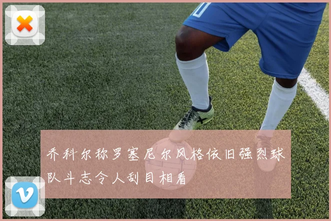 乔科尔称罗塞尼尔风格依旧强烈球队斗志令人刮目相看