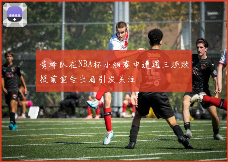 黄蜂队在NBA杯小组赛中遭遇三连败提前宣告出局引发关注