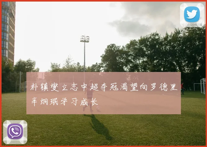 朴镇燮立志中超夺冠渴望向罗德里辛炯珉学习成长