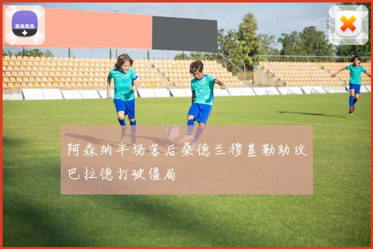 阿森纳半场落后桑德兰穆基勒助攻巴拉德打破僵局