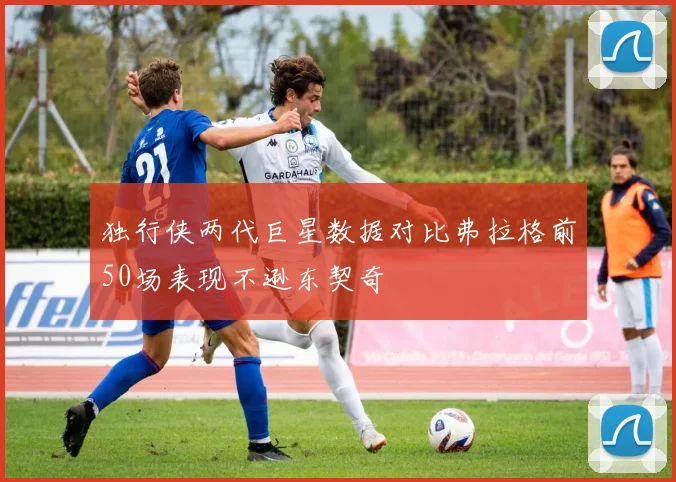 独行侠两代巨星数据对比弗拉格前50场表现不逊东契奇
