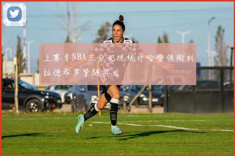 上赛季NBA三分犯规统计哈登领衔利拉德希罗紧随其后