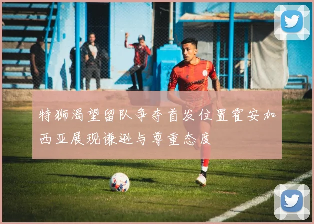 特狮渴望留队争夺首发位置霍安加西亚展现谦逊与尊重态度