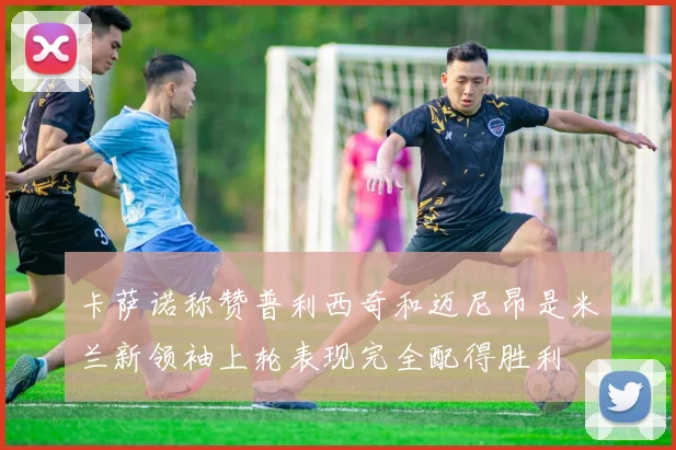 卡萨诺称赞普利西奇和迈尼昂是米兰新领袖上轮表现完全配得胜利