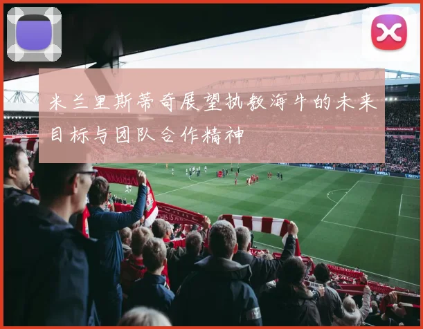 米兰里斯蒂奇展望执教海牛的未来目标与团队合作精神