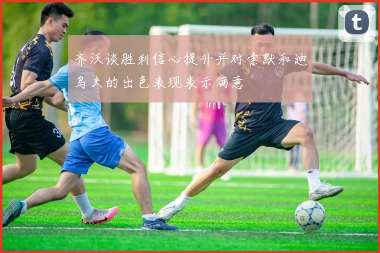 齐沃谈胜利信心提升并对索默和迪乌夫的出色表现表示满意