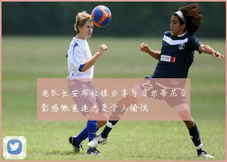 老队长安布社媒分享与马尔蒂尼合影感慨重逢总是令人愉悦