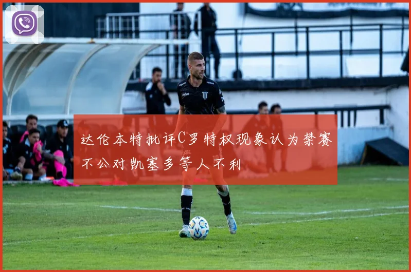 达伦本特批评C罗特权现象认为禁赛不公对凯塞多等人不利