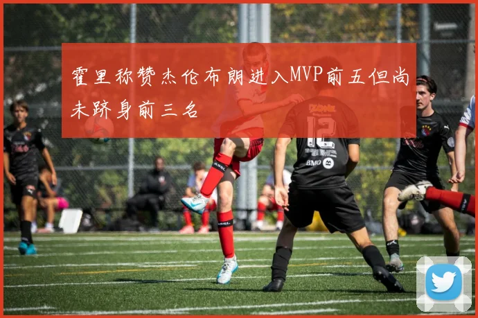 霍里称赞杰伦布朗进入MVP前五但尚未跻身前三名