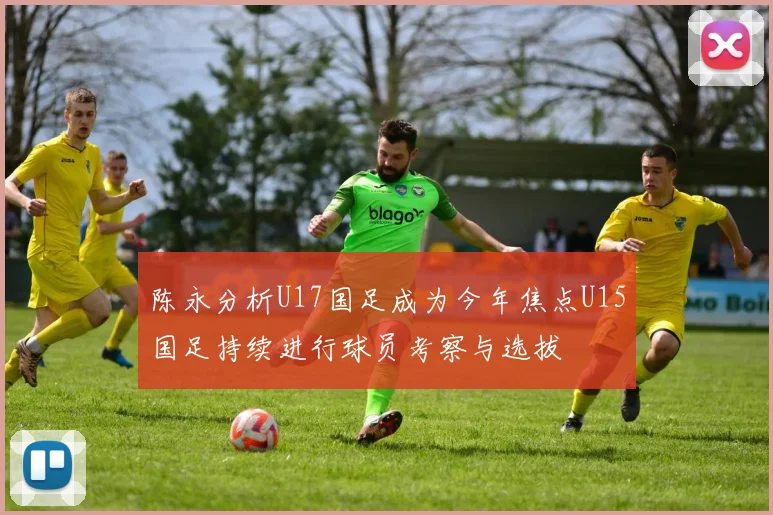 陈永分析U17国足成为今年焦点U15国足持续进行球员考察与选拔
