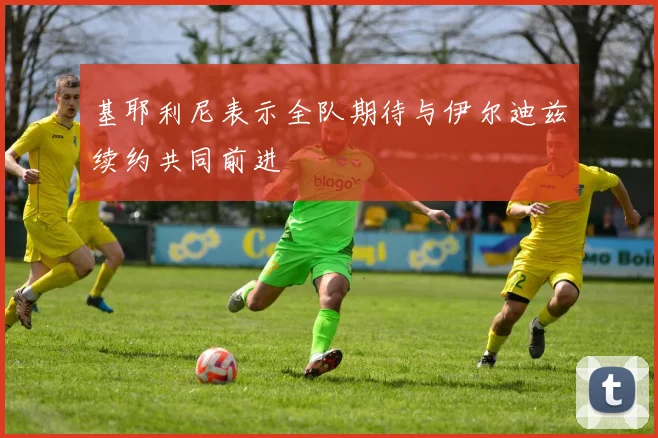 基耶利尼表示全队期待与伊尔迪兹续约共同前进