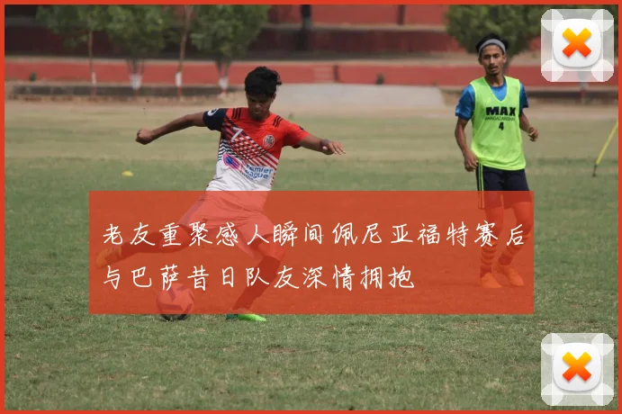 老友重聚感人瞬间佩尼亚福特赛后与巴萨昔日队友深情拥抱