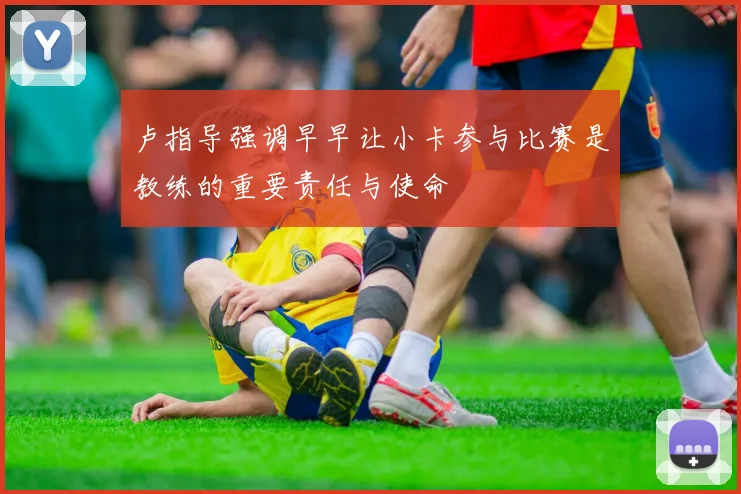 卢指导强调早早让小卡参与比赛是教练的重要责任与使命