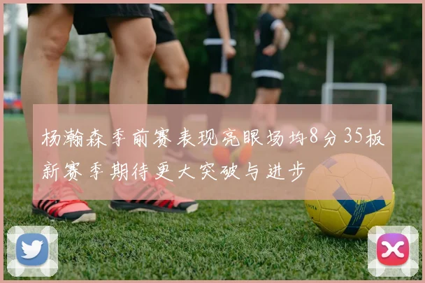 杨瀚森季前赛表现亮眼场均8分35板新赛季期待更大突破与进步