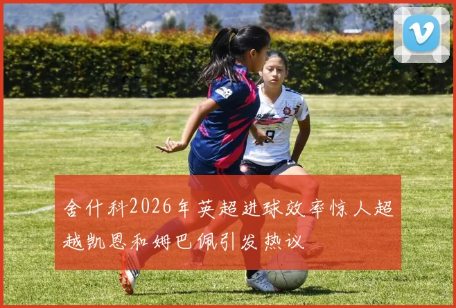 舍什科2026年英超进球效率惊人超越凯恩和姆巴佩引发热议