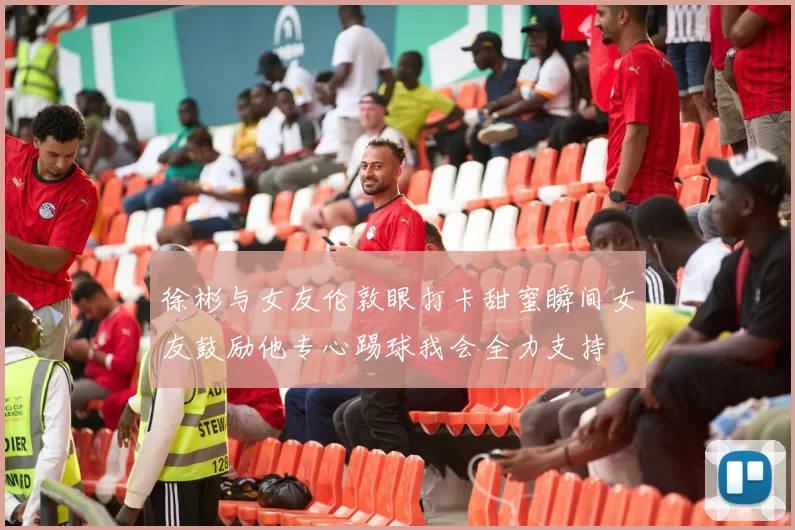 徐彬与女友伦敦眼打卡甜蜜瞬间女友鼓励他专心踢球我会全力支持