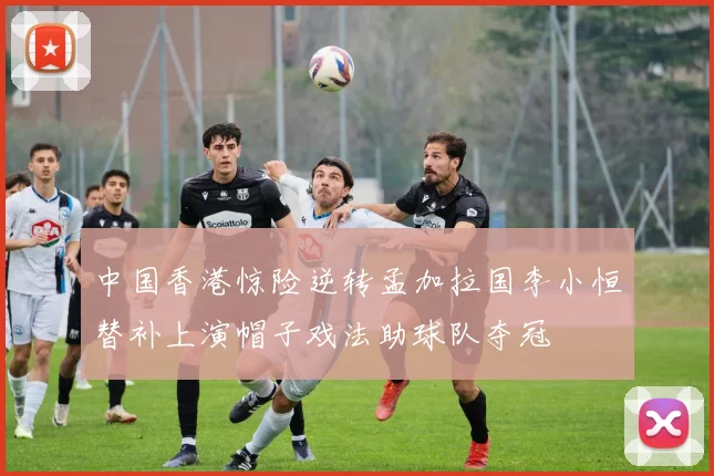 中国香港惊险逆转孟加拉国李小恒替补上演帽子戏法助球队夺冠