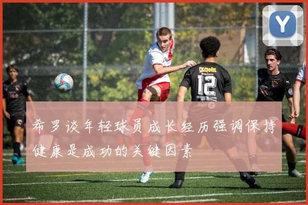 希罗谈年轻球员成长经历强调保持健康是成功的关键因素