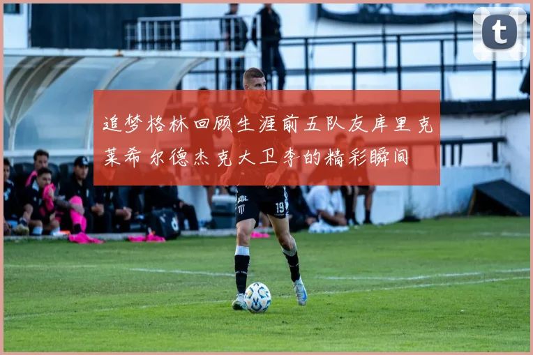 追梦格林回顾生涯前五队友库里克莱希尔德杰克大卫李的精彩瞬间